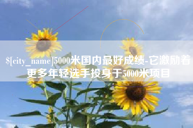 梅河口5000米国内最好成绩-它激励着更多年轻选手投身于5000米项目