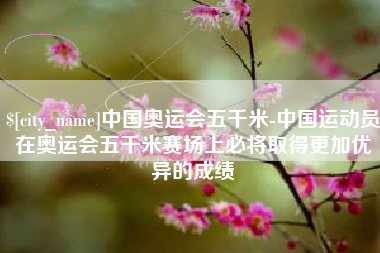 梅河口中国奥运会五千米-中国运动员在奥运会五千米赛场上必将取得更加优异的成绩