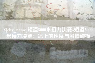 梅河口短道5000米接力决赛-短道5000米接力决赛：冰上的速度与激情碰撞