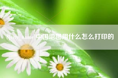梅河口中国地图用什么怎么打印的