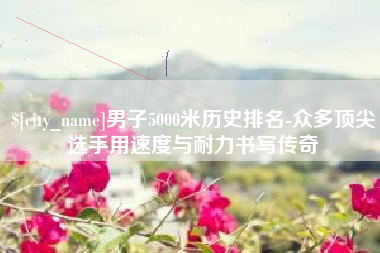 梅河口男子5000米历史排名-众多顶尖选手用速度与耐力书写传奇